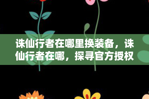 诛仙行者在哪里换装备，诛仙行者在哪，探寻官方授权的游戏世界