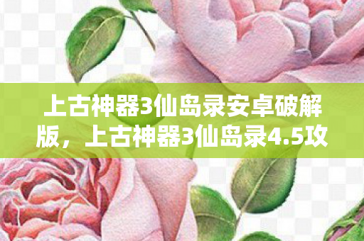 上古神器3仙岛录安卓破解版，上古神器3仙岛录4.5攻略