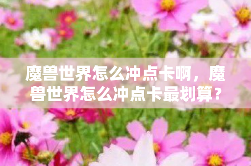 魔兽世界怎么冲点卡啊,魔兽世界怎么冲点卡最划算? 魔兽世界怎么冲点卡啊,魔兽世界怎么冲点卡最划算?
