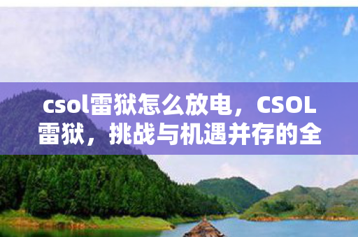 csol雷狱怎么放电，CSOL雷狱，挑战与机遇并存的全新时代