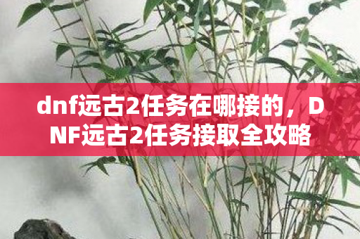 dnf远古2任务在哪接的，DNF远古2任务接取全攻略