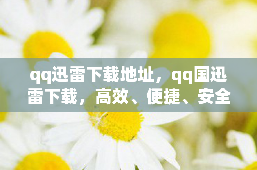 qq迅雷下载地址,qq国迅雷下载,高效、便捷、安全的下载体验 qq迅雷下载地址,qq国迅雷下载,高效、便捷、安全的下载体验