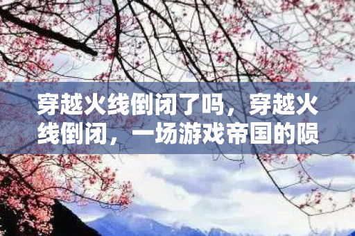 穿越火线倒闭了吗,穿越火线倒闭,一场游戏帝国的陨落 穿越火线倒闭了吗,穿越火线倒闭,一场游戏帝国的陨落