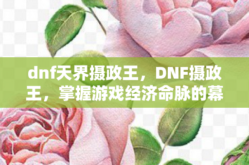 dnf天界摄政王，DNF摄政王，掌握游戏经济命脉的幕后大佬