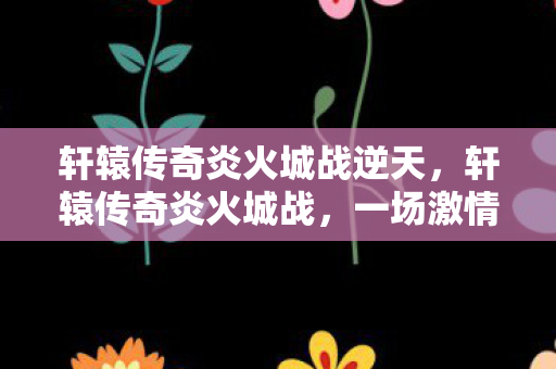 轩辕传奇炎火城战逆天，轩辕传奇炎火城战，一场激情与荣耀的盛宴