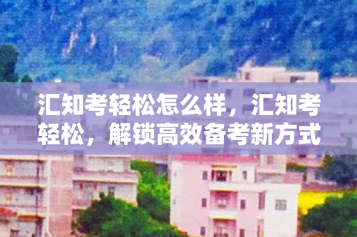 汇知考轻松怎么样,汇知考轻松,解锁高效备考新方式 汇知考轻松怎么样,汇知考轻松,解锁高效备考新方式