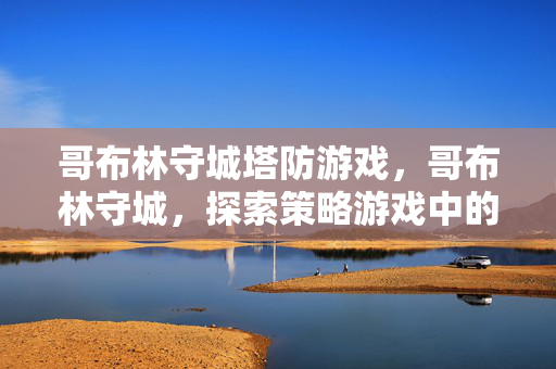哥布林守城塔防游戏,哥布林守城,探索策略游戏中的经典防御战 哥布林守城塔防游戏,哥布林守城,探索策略游戏中的经典防御战
