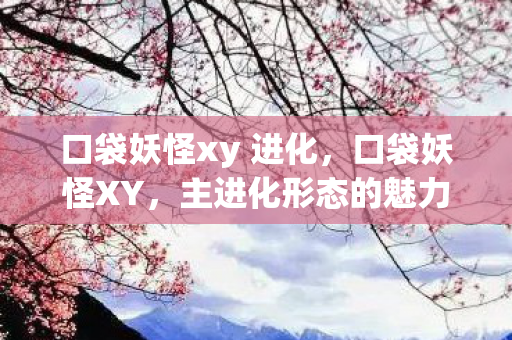 口袋妖怪xy 进化,口袋妖怪XY,主进化形态的魅力探索 口袋妖怪xy 进化,口袋妖怪XY,主进化形态的魅力探索