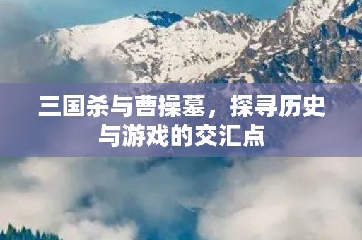 三国杀与曹操墓，探寻历史与游戏的交汇点