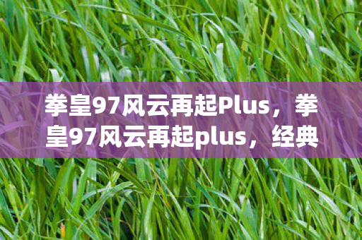 拳皇97风云再起Plus,拳皇97风云再起plus,经典再现,情怀与创新的碰撞 拳皇97风云再起Plus,拳皇97风云再起plus,经典再现,情怀与创新的碰撞
