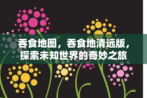 吞食地图,吞食地清远版,探索未知世界的奇妙之旅 吞食地图,吞食地清远版,探索未知世界的奇妙之旅