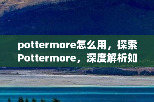pottermore怎么用,探索Pottermore,深度解析如何玩转魔法世界 pottermore怎么用,探索Pottermore,深度解析如何玩转魔法世界