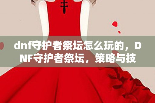 dnf守护者祭坛怎么玩的，DNF守护者祭坛，策略与技巧的深度解析
