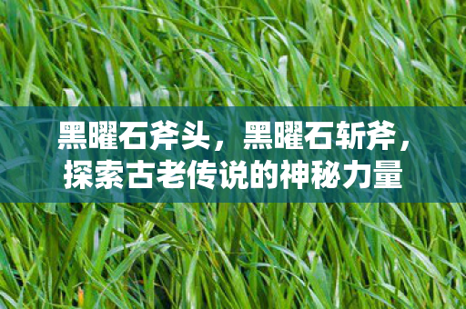 黑曜石斧头，黑曜石斩斧，探索古老传说的神秘力量