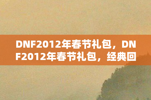 DNF2012年春节礼包，DNF2012年春节礼包，经典回忆与游戏文化的传承