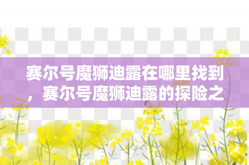 赛尔号魔狮迪露在哪里找到,赛尔号魔狮迪露的探险之旅 赛尔号魔狮迪露在哪里找到,赛尔号魔狮迪露的探险之旅