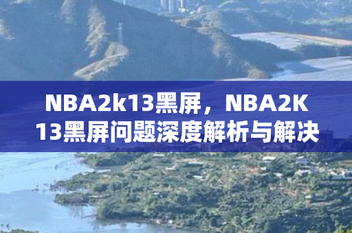 NBA2k13黑屏,NBA2K13黑屏问题深度解析与解决方案 NBA2k13黑屏,NBA2K13黑屏问题深度解析与解决方案