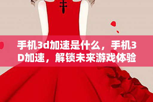 手机3d加速是什么，手机3D加速，解锁未来游戏体验的钥匙