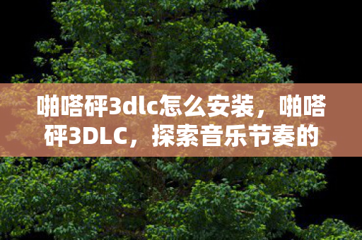 啪嗒砰3dlc怎么安装,啪嗒砰3DLC,探索音乐节奏的奇妙之旅 啪嗒砰3dlc怎么安装,啪嗒砰3DLC,探索音乐节奏的奇妙之旅