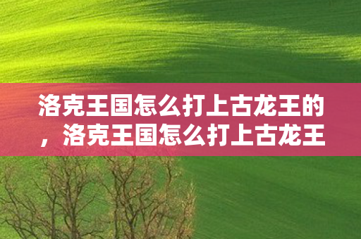 洛克王国怎么打上古龙王的,洛克王国怎么打上古龙王 洛克王国怎么打上古龙王的,洛克王国怎么打上古龙王