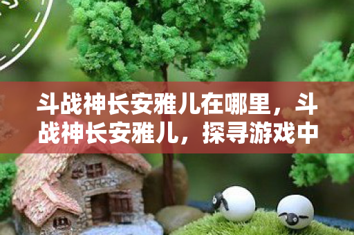 斗战神长安雅儿在哪里，斗战神长安雅儿，探寻游戏中的神秘角色