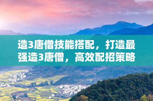 造3唐僧技能搭配,打造最强造3唐僧,高效配招策略 造3唐僧技能搭配,打造最强造3唐僧,高效配招策略