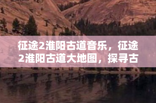 征途2淮阳古道音乐，征途2淮阳古道大地图，探寻古老商道的辉煌与变迁