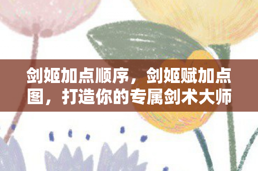 剑姬加点顺序，剑姬赋加点图，打造你的专属剑术大师