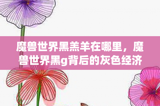 魔兽世界黑羔羊在哪里,魔兽世界黑g背后的灰色经济 魔兽世界黑羔羊在哪里,魔兽世界黑g背后的灰色经济