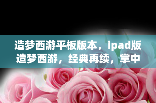 造梦西游平板版本，ipad版造梦西游，经典再续，掌中奇缘