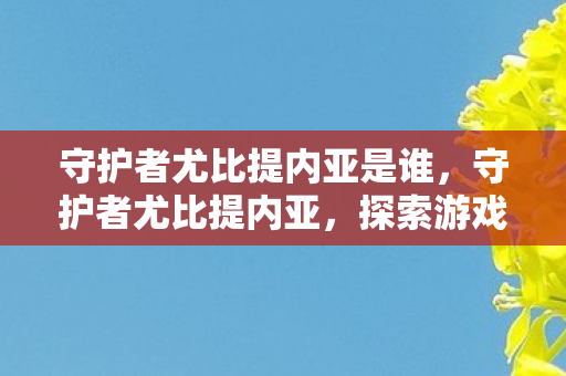 守护者尤比提内亚是谁，守护者尤比提内亚，探索游戏世界的守护者