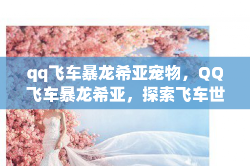 qq飞车暴龙希亚宠物，QQ飞车暴龙希亚，探索飞车世界的奇幻之旅