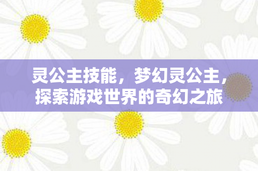 灵公主技能，梦幻灵公主，探索游戏世界的奇幻之旅