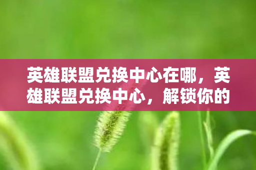 英雄联盟兑换中心在哪,英雄联盟兑换中心,解锁你的游戏之旅 英雄联盟兑换中心在哪,英雄联盟兑换中心,解锁你的游戏之旅
