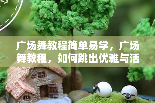 广场舞教程简单易学，广场舞教程，如何跳出优雅与活力