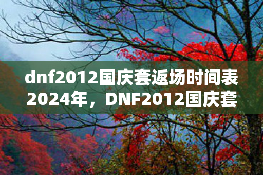 dnf2012国庆套返场时间表2024年，DNF2012国庆套，经典再现，情怀与实力并存