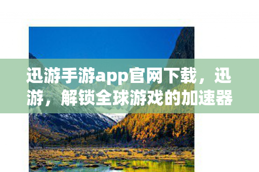 迅游手游app官网下载，迅游，解锁全球游戏的加速器，你的国际之旅好帮手