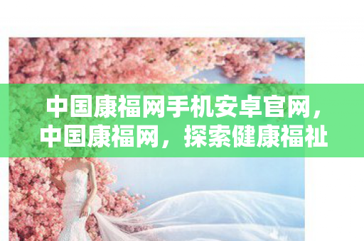 中国康福网手机安卓官网,中国康福网,探索健康福祉的新平台 中国康福网手机安卓官网,中国康福网,探索健康福祉的新平台