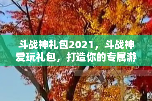 斗战神礼包2021,斗战神爱玩礼包,打造你的专属游戏世界 斗战神礼包2021,斗战神爱玩礼包,打造你的专属游戏世界