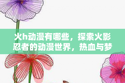 火h动漫有哪些，探索火影忍者的动漫世界，热血与梦想的交织