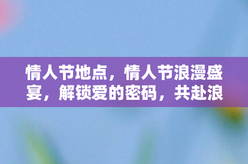 情人节地点,情人节浪漫盛宴,解锁爱的密码,共赴浪漫之旅 情人节地点,情人节浪漫盛宴,解锁爱的密码,共赴浪漫之旅