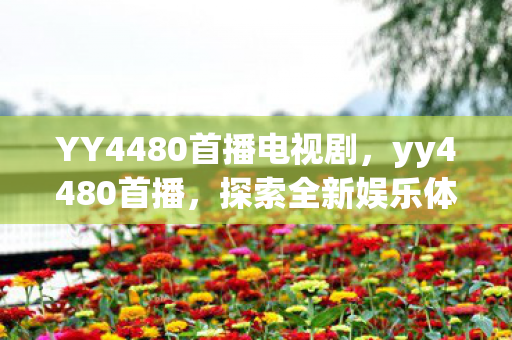YY4480首播电视剧,yy4480首播,探索全新娱乐体验,引领直播新风尚 YY4480首播电视剧,yy4480首播,探索全新娱乐体验,引领直播新风尚