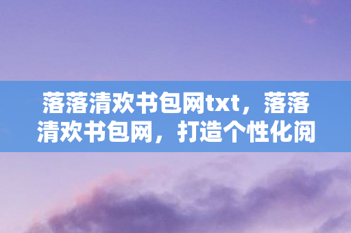 落落清欢书包网txt,落落清欢书包网,打造个性化阅读体验的新选择 落落清欢书包网txt,落落清欢书包网,打造个性化阅读体验的新选择