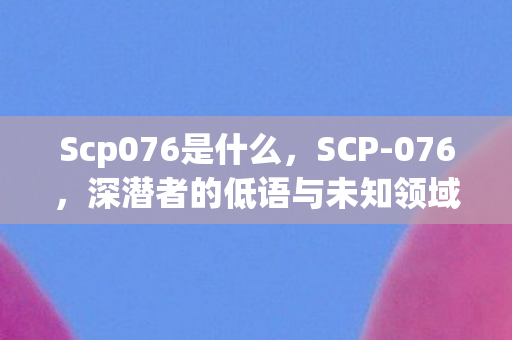 Scp076是什么，SCP-076，深潜者的低语与未知领域的探索