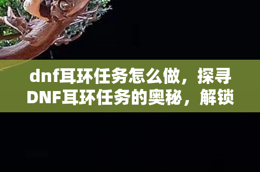 dnf耳环任务怎么做,探寻DNF耳环任务的奥秘,解锁装备新境界的必经之路 dnf耳环任务怎么做,探寻DNF耳环任务的奥秘,解锁装备新境界的必经之路