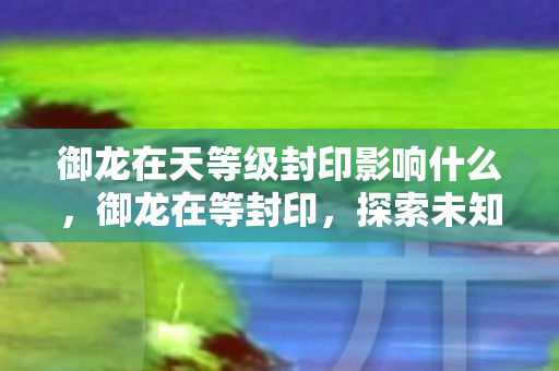 御龙在天等级封印影响什么,御龙在等封印,探索未知世界的奇幻之旅 御龙在天等级封印影响什么,御龙在等封印,探索未知世界的奇幻之旅
