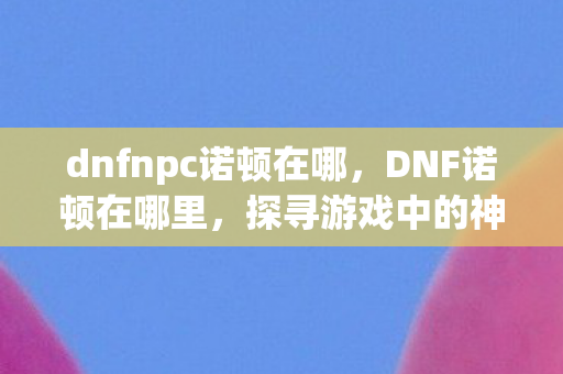 dnfnpc诺顿在哪,DNF诺顿在哪里,探寻游戏中的神秘NPC dnfnpc诺顿在哪,DNF诺顿在哪里,探寻游戏中的神秘NPC