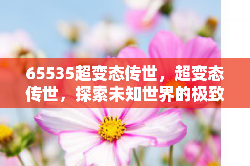 65535超变态传世,超变态传世,探索未知世界的极致冒险 65535超变态传世,超变态传世,探索未知世界的极致冒险