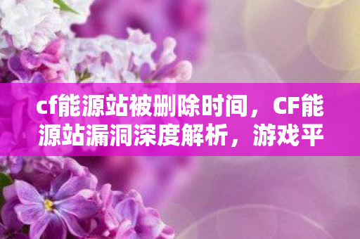 cf能源站被删除时间,CF能源站漏洞深度解析,游戏平衡与玩家体验的挑战 cf能源站被删除时间,CF能源站漏洞深度解析,游戏平衡与玩家体验的挑战