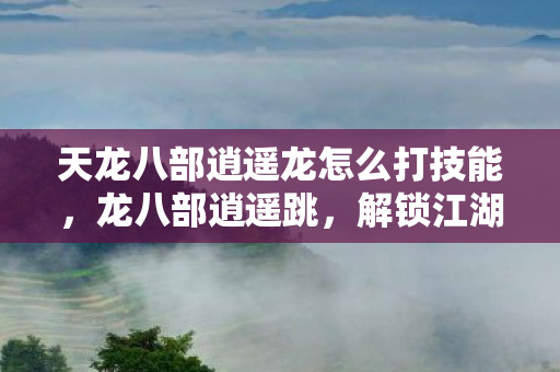 天龙八部逍遥龙怎么打技能,龙八部逍遥跳,解锁江湖新姿势,畅游武侠世界 天龙八部逍遥龙怎么打技能,龙八部逍遥跳,解锁江湖新姿势,畅游武侠世界